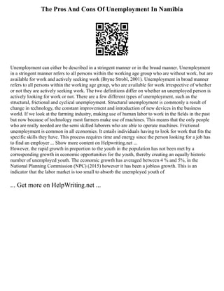 The Pros And Cons Of Unemployment In Namibia
Unemployment can either be described in a stringent manner or in the broad manner. Unemployment
in a stringent manner refers to all persons within the working age group who are without work, but are
available for work and actively seeking work (Bryne Strobl, 2001). Unemployment in broad manner
refers to all persons within the working age group, who are available for work irrespective of whether
or not they are actively seeking work. The two definitions differ on whether an unemployed person is
actively looking for work or not. There are a few different types of unemployment, such as the
structural, frictional and cyclical unemployment. Structural unemployment is commonly a result of
change in technology, the constant improvement and introduction of new devices in the business
world. If we look at the farming industry, making use of human labor to work in the fields in the past
but now because of technology most farmers make use of machines. This means that the only people
who are really needed are the semi skilled laborers who are able to operate machines. Frictional
unemployment is common in all economies. It entails individuals having to look for work that fits the
specific skills they have. This process requires time and energy since the person looking for a job has
to find an employer ... Show more content on Helpwriting.net ...
However, the rapid growth in proportion to the youth in the population has not been met by a
corresponding growth in economic opportunities for the youth, thereby creating an equally historic
number of unemployed youth. The economic growth has averaged between 4 % and 5%, in the
National Planning Commission (NPC) (2015) however it has been a jobless growth. This is an
indicator that the labor market is too small to absorb the unemployed youth of
... Get more on HelpWriting.net ...
 