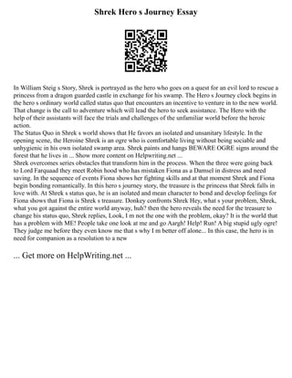 Shrek Hero s Journey Essay
In William Steig s Story, Shrek is portrayed as the hero who goes on a quest for an evil lord to rescue a
princess from a dragon guarded castle in exchange for his swamp. The Hero s Journey clock begins in
the hero s ordinary world called status quo that encounters an incentive to venture in to the new world.
That change is the call to adventure which will lead the hero to seek assistance. The Hero with the
help of their assistants will face the trials and challenges of the unfamiliar world before the heroic
action.
The Status Quo in Shrek s world shows that He favors an isolated and unsanitary lifestyle. In the
opening scene, the Heroine Shrek is an ogre who is comfortable living without being sociable and
unhygienic in his own isolated swamp area. Shrek paints and hangs BEWARE OGRE signs around the
forest that he lives in ... Show more content on Helpwriting.net ...
Shrek overcomes series obstacles that transform him in the process. When the three were going back
to Lord Farquaad they meet Robin hood who has mistaken Fiona as a Damsel in distress and need
saving. In the sequence of events Fiona shows her fighting skills and at that moment Shrek and Fiona
begin bonding romantically. In this hero s journey story, the treasure is the princess that Shrek falls in
love with. At Shrek s status quo, he is an isolated and mean character to bond and develop feelings for
Fiona shows that Fiona is Shrek s treasure. Donkey confronts Shrek Hey, what s your problem, Shrek,
what you got against the entire world anyway, huh? then the hero reveals the need for the treasure to
change his status quo, Shrek replies, Look, I m not the one with the problem, okay? It is the world that
has a problem with ME! People take one look at me and go Aargh! Help! Run! A big stupid ugly ogre!
They judge me before they even know me that s why I m better off alone... In this case, the hero is in
need for companion as a resolution to a new
... Get more on HelpWriting.net ...
 