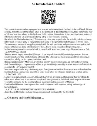An Introduction Of Malawi
This research memorandum s purpose is to provide an introduction to Malawi. A locked South African
country, home to one of the largest lakes in the continent. It describes the people, their culture and way
of life and how this relates to Hofstede and Halls cultural dimensions. It also provides important travel
information for any US citizen considering a trip to this beautiful country.
Kwacha is the Malawian currency. The currency value, and in particular the volatility of the exchange
rate we can see since 2012 is representative of some of the governmental struggles of recent years.
The country as a whole is struggling to deal with the aids pandemic and government corruption and
misuse of funds has done little to improve the ... Show more content on Helpwriting.net ...
Malawians eat ground corn meal which is cooked with water and eaten vegetables and meat or fish.
1.2. NATIONAL DRESS
Women wear a large cloth called Chitenje . It s a large cloth with different design patterns that are
usually matched with a head cloth and a blouse. The Chitenje has many uses apart from dressing, it
can used as a baby carrier, apron, and table cloth.
Because predominately Malawi is a Christian country many women dress up on Sundays wearing
their finest chitenje s if a person can afford to get the chitenje sewed by a tailor into an outfit then it is
considered a very expensive outfit.
Men have no particular way of dressing apart from jeans and t shirts. Some men wear cultural outfits
like the chitenje s sewed into an outfit or some wear robes for religious beliefs e.g. Muslim tribes.
1.3. WAY OF LIFE
Malawi is an agricultural economy, they rely heavily on growing and harvesting their own food. In
urban areas where land is not as vast, people still have gardens in their back yards to grow their own
vegetables or fruits. So the weather plays a major role in the economy of Malawi.
Families build houses close together in a small compound with separate, eating and storage of
harvested corn.
1.4. CULTURAL DIMENSIONS HOFSTEDE AND HALL
According to Hofstede s cultural dimensions research conducted by the Hofstede
... Get more on HelpWriting.net ...
 