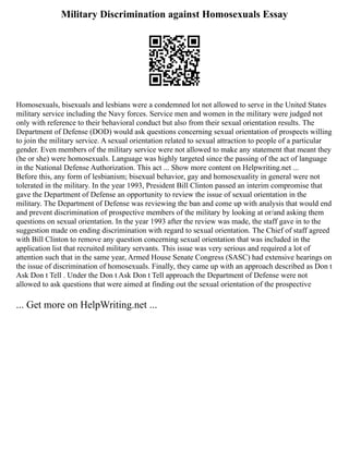 Military Discrimination against Homosexuals Essay
Homosexuals, bisexuals and lesbians were a condemned lot not allowed to serve in the United States
military service including the Navy forces. Service men and women in the military were judged not
only with reference to their behavioral conduct but also from their sexual orientation results. The
Department of Defense (DOD) would ask questions concerning sexual orientation of prospects willing
to join the military service. A sexual orientation related to sexual attraction to people of a particular
gender. Even members of the military service were not allowed to make any statement that meant they
(he or she) were homosexuals. Language was highly targeted since the passing of the act of language
in the National Defense Authorization. This act ... Show more content on Helpwriting.net ...
Before this, any form of lesbianism; bisexual behavior, gay and homosexuality in general were not
tolerated in the military. In the year 1993, President Bill Clinton passed an interim compromise that
gave the Department of Defense an opportunity to review the issue of sexual orientation in the
military. The Department of Defense was reviewing the ban and come up with analysis that would end
and prevent discrimination of prospective members of the military by looking at or/and asking them
questions on sexual orientation. In the year 1993 after the review was made, the staff gave in to the
suggestion made on ending discrimination with regard to sexual orientation. The Chief of staff agreed
with Bill Clinton to remove any question concerning sexual orientation that was included in the
application list that recruited military servants. This issue was very serious and required a lot of
attention such that in the same year, Armed House Senate Congress (SASC) had extensive hearings on
the issue of discrimination of homosexuals. Finally, they came up with an approach described as Don t
Ask Don t Tell . Under the Don t Ask Don t Tell approach the Department of Defense were not
allowed to ask questions that were aimed at finding out the sexual orientation of the prospective
... Get more on HelpWriting.net ...
 