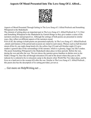 Aspects Of Mood Presented Into The Love Song Of J. Alfred...
Aspects of Mood Presented Through Setting in The Love Song of J. Alfred Prufrock and Something
Whispered in the Shakuhachi
The element of setting plays an important part in The Love Song of J. Alfred Prufrock by T. S. Eliot
and Something Whispered in the Shakuhachi by Garrett Hongo as they give readers a sense of the
narrators emotions and perspectives. Although the settings of both poems are presented in similar
ways, they reflect on different aspects of the narrators mood.
First of all, the settings in both poems are presented explicitly. In The Love Song of J. Alfred Prufrock
, details and features of the period and occasion are stated in each stanza. Phrases such as half deserted
streets (Eliot 4), one night cheap hotels (6), the yellow fog (15) and soft October night (21) give
readers a general idea of the surroundings of the narrator, which is a gloomy, foggy city like London.
The poem Something Whispered in the Shakuhachi takes place in three periods: Before the war,
during the war and after the war. The text shows the narrator grows bamboo in ditches next to the
fields ( Hongo 9), lines like all through relocation (55) and in the desert where they put us (56)
indicate he is ordered to be in relocation camp in the deserts when World War Two takes place, and he
lives on a land next to the swamp (65) after the war. Similar to The Love Song of J. Alfred Prufrock ,
this poem also has the description of its setting provided, yet not as
... Get more on HelpWriting.net ...
 