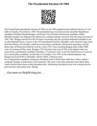 The Presidential Election Of 1984
The United States presidential election of 1984 was the 50th quadrennial presidential election. It was
held on Tuesday, November 6, 1984. The presidential race was between the incumbent Republican
candidate, President Ronald Reagan, and former Vice President Democratic candidate, Walter
Mondale. Reagan was helped in the election by a strong economic recovery from the deep recession of
1981 1982. Reagan carried 49 of the 50 states, becoming only the second presidential candidate to do
so after Richard Nixon s victory in the 1972 presidential election. Mondale s only electoral votes came
from the District of Columbia, which has always been considered a Democratic guarantee, and his
home state of Minnesota which he won by a mere 3761 votes, meaning Reagan came within 3800
votes of winning all fifty states. Reagan s 525 electoral votes (out of 538) is the highest total ever
received by a presidential candidate. Mondale s 13 electoral votes is also the 2nd fewest ever received
by a second place candidate, second only to lf Landon s 8 in 1936. In the national popular vote,
Reagan received 58.8% to Mondale s 40.6% (2016, 270towin.com)
For a long period, candidates running for President of the United States often have what s called a
campaign strategy to help attract voters attention. The more voters they attracted, more likely those
voters would choose them as their president elect. Technology has played a key role in doing that for
past elections and current ones. During
... Get more on HelpWriting.net ...
 