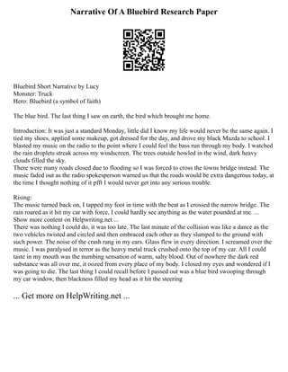 Narrative Of A Bluebird Research Paper
Bluebird Short Narrative by Lucy
Monster: Truck
Hero: Bluebird (a symbol of faith)
The blue bird. The last thing I saw on earth, the bird which brought me home.
Introduction: It was just a standard Monday, little did I know my life would never be the same again. I
tied my shoes, applied some makeup, got dressed for the day, and drove my black Mazda to school. I
blasted my music on the radio to the point where I could feel the bass run through my body. I watched
the rain droplets streak across my windscreen. The trees outside howled in the wind, dark heavy
clouds filled the sky.
There were many roads closed due to flooding so I was forced to cross the towns bridge instead. The
music faded out as the radio spokesperson warned us that the roads would be extra dangerous today, at
the time I thought nothing of it pfft I would never get into any serious trouble.
Rising:
The music turned back on, I tapped my foot in time with the beat as I crossed the narrow bridge. The
rain roared as it hit my car with force, I could hardly see anything as the water pounded at me. ...
Show more content on Helpwriting.net ...
There was nothing I could do, it was too late. The last minute of the collision was like a dance as the
two vehicles twisted and circled and then embraced each other as they slumped to the ground with
such power. The noise of the crash rang in my ears. Glass flew in every direction. I screamed over the
music. I was paralysed in terror as the heavy metal truck crushed onto the top of my car. All I could
taste in my mouth was the numbing sensation of warm, salty blood. Out of nowhere the dark red
substance was all over me, it oozed from every place of my body. I closed my eyes and wondered if I
was going to die. The last thing I could recall before I passed out was a blue bird swooping through
my car window, then blackness filled my head as it hit the steering
... Get more on HelpWriting.net ...
 