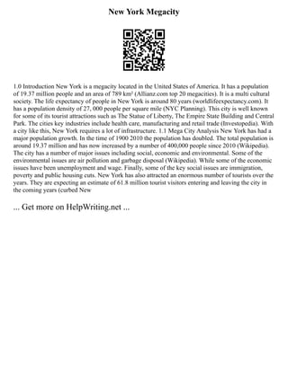 New York Megacity
1.0 Introduction New York is a megacity located in the United States of America. It has a population
of 19.37 million people and an area of 789 km² (Allianz.com top 20 megacities). It is a multi cultural
society. The life expectancy of people in New York is around 80 years (worldlifeexpectancy.com). It
has a population density of 27, 000 people per square mile (NYC Planning). This city is well known
for some of its tourist attractions such as The Statue of Liberty, The Empire State Building and Central
Park. The cities key industries include health care, manufacturing and retail trade (Investopedia). With
a city like this, New York requires a lot of infrastructure. 1.1 Mega City Analysis New York has had a
major population growth. In the time of 1900 2010 the population has doubled. The total population is
around 19.37 million and has now increased by a number of 400,000 people since 2010 (Wikipedia).
The city has a number of major issues including social, economic and environmental. Some of the
environmental issues are air pollution and garbage disposal (Wikipedia). While some of the economic
issues have been unemployment and wage. Finally, some of the key social issues are immigration,
poverty and public housing cuts. New York has also attracted an enormous number of tourists over the
years. They are expecting an estimate of 61.8 million tourist visitors entering and leaving the city in
the coming years (curbed New
... Get more on HelpWriting.net ...
 