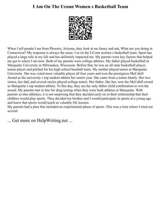 I Am On The Uconn Women s Basketball Team
When I tell people I am from Phoenix, Arizona, they look at me funny and ask, What are you doing in
Connecticut? My response is always the same, I m on the UConn women s basketball team. Sport has
played a large role in my life and has definitely impacted me. My parents were key factors that helped
me get to where I am now. Both of my parents were college athletes. My father played basketball at
Marquette University in Milwaukee, Wisconsin. Before that, he was an all state basketball player,
tennis player and pitched for his high school baseball team. My mother played tennis at Marquette
University. She was voted most valuable player all four years and won the prestigious McCahill
Award as the university s top student athlete her senior year. She came from a tennis family. Her two
sisters, her dad, and several uncles played college tennis. Her father, like her, won the McCahill award
as Marquette s top student athlete. To this day, they are the only father child combination to win the
award. My parents met in line for drug testing when they were both athletes at Marquette. With
parents so into athletics, it is not surprising that they decided early on in their relationship that their
children would play sports. They decided my brother and I would participate in sports at a young age
and knew that sports would teach us valuable life lessons.
My parents had a plan that included an experimental phase of sports. This was a time where I tried out
several
... Get more on HelpWriting.net ...
 