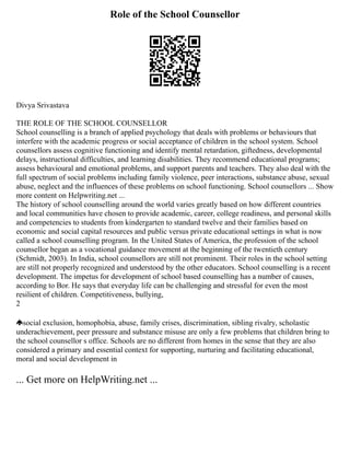 Role of the School Counsellor
Divya Srivastava
THE ROLE OF THE SCHOOL COUNSELLOR
School counselling is a branch of applied psychology that deals with problems or behaviours that
interfere with the academic progress or social acceptance of children in the school system. School
counsellors assess cognitive functioning and identify mental retardation, giftedness, developmental
delays, instructional difficulties, and learning disabilities. They recommend educational programs;
assess behavioural and emotional problems, and support parents and teachers. They also deal with the
full spectrum of social problems including family violence, peer interactions, substance abuse, sexual
abuse, neglect and the influences of these problems on school functioning. School counsellors ... Show
more content on Helpwriting.net ...
The history of school counselling around the world varies greatly based on how different countries
and local communities have chosen to provide academic, career, college readiness, and personal skills
and competencies to students from kindergarten to standard twelve and their families based on
economic and social capital resources and public versus private educational settings in what is now
called a school counselling program. In the United States of America, the profession of the school
counsellor began as a vocational guidance movement at the beginning of the twentieth century
(Schmidt, 2003). In India, school counsellors are still not prominent. Their roles in the school setting
are still not properly recognized and understood by the other educators. School counselling is a recent
development. The impetus for development of school based counselling has a number of causes,
according to Bor. He says that everyday life can be challenging and stressful for even the most
resilient of children. Competitiveness, bullying,
2
social exclusion, homophobia, abuse, family crises, discrimination, sibling rivalry, scholastic
underachievement, peer pressure and substance misuse are only a few problems that children bring to
the school counsellor s office. Schools are no different from homes in the sense that they are also
considered a primary and essential context for supporting, nurturing and facilitating educational,
moral and social development in
... Get more on HelpWriting.net ...
 
