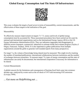 Global Energy Consumption And The State Of Infrastructure
This essay evaluates the targets of goal seven in terms of measurability, current measurements, and the
effectiveness of these targets in the realization of the goal.
Measurability
To effectively measure improvement on targets 7.1 7.3, source and levels of global energy
consumption must be accounted for. These assessment procedures have been carried out for years by
national and international organizations such as the International Energy Agency (IEA) or the US
Energy Information Administration (EIA). They use indicators (aggregate and disaggregate) in
different sectors (transport, commercial, industrial) to estimate trends and evaluate progress (Taylor, d
Otigue, Francoeur, Trudeau, 2010). It is also important to gather publications from multiple
organizations around the globe to generate well rounded reports from many perspectives.
For target 7.a, the volume of knowledge being shared must be measured. This might involve tracking
the number of translated publications, international collaborations between institutions and the number
of exchanges between researchers. To measure target 7.b, types of energy consumption and the state of
infrastructure can easily be documented, but international cooperation is necessary for information to
be shared.
Current Measurements
A global concern for the limitations and consequences of burning fossil fuels came into existence
decades ago, catalyzed by events such as the oil shock of 1973 and increasing CO2 emissions
(Lovejoy 1994).
... Get more on HelpWriting.net ...
 
