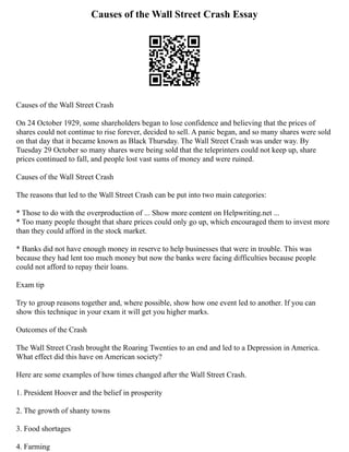 Causes of the Wall Street Crash Essay
Causes of the Wall Street Crash
On 24 October 1929, some shareholders began to lose confidence and believing that the prices of
shares could not continue to rise forever, decided to sell. A panic began, and so many shares were sold
on that day that it became known as Black Thursday. The Wall Street Crash was under way. By
Tuesday 29 October so many shares were being sold that the teleprinters could not keep up, share
prices continued to fall, and people lost vast sums of money and were ruined.
Causes of the Wall Street Crash
The reasons that led to the Wall Street Crash can be put into two main categories:
* Those to do with the overproduction of ... Show more content on Helpwriting.net ...
* Too many people thought that share prices could only go up, which encouraged them to invest more
than they could afford in the stock market.
* Banks did not have enough money in reserve to help businesses that were in trouble. This was
because they had lent too much money but now the banks were facing difficulties because people
could not afford to repay their loans.
Exam tip
Try to group reasons together and, where possible, show how one event led to another. If you can
show this technique in your exam it will get you higher marks.
Outcomes of the Crash
The Wall Street Crash brought the Roaring Twenties to an end and led to a Depression in America.
What effect did this have on American society?
Here are some examples of how times changed after the Wall Street Crash.
1. President Hoover and the belief in prosperity
2. The growth of shanty towns
3. Food shortages
4. Farming
 