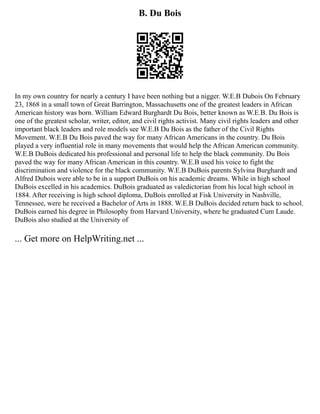 B. Du Bois
In my own country for nearly a century I have been nothing but a nigger. W.E.B Dubois On February
23, 1868 in a small town of Great Barrington, Massachusetts one of the greatest leaders in African
American history was born. William Edward Burghardt Du Bois, better known as W.E.B. Du Bois is
one of the greatest scholar, writer, editor, and civil rights activist. Many civil rights leaders and other
important black leaders and role models see W.E.B Du Bois as the father of the Civil Rights
Movement. W.E.B Du Bois paved the way for many African Americans in the country. Du Bois
played a very influential role in many movements that would help the African American community.
W.E.B DuBois dedicated his professional and personal life to help the black community. Du Bois
paved the way for many African American in this country. W.E.B used his voice to fight the
discrimination and violence for the black community. W.E.B DuBois parents Sylvina Burghardt and
Alfred Dubois were able to be in a support DuBois on his academic dreams. While in high school
DuBois excelled in his academics. DuBois graduated as valedictorian from his local high school in
1884. After receiving is high school diploma, DuBois enrolled at Fisk University in Nashville,
Tennessee, were he received a Bachelor of Arts in 1888. W.E.B DuBois decided return back to school.
DuBois earned his degree in Philosophy from Harvard University, where he graduated Cum Laude.
DuBois also studied at the University of
... Get more on HelpWriting.net ...
 