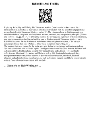 Reliability And Fluidity
Exploring Reliability and Validity The Values and Motives Questionnaire looks to assess the
motivation of an individual as their values simultaneously interact with the tasks they engage in and
are confronted with ( Values and Motives , n.d, p. 10). The values explored in this instrument were
distributed in three categories, which examine intrinsic, extrinsic, and interpersonal principles ( Values
and Motives , n.d, pp. 11 13). To efficiently examine the accuracy and legitimacy of this questionnaire,
one must consider the reliability and validity used in this instrument ( Values and Motives , n.d.).
Reliability accounts for the fixedness of participants scores and potential scores, if the test was
administered more than once ( Values ... Show more content on Helpwriting.net ...
The students that were chosen for the study were also limited to psychology and business students.
The inter correlations of VMI scales report, The highest correlations are found between Affection and
Affiliation (0.57), Traditional and Moral (.49) Financial Status and Altruism ( .46) and finally
Affection and Altruism (.39) ( Values and Motives , n.d., p. 18). Students being of psychology
background are known for, if not, required to possess adequate affection, affiliation, tradition,
altruism, and definitely strong moral values. As well as, business students would have a motivation to
achieve financial status in correlation with altruistic
... Get more on HelpWriting.net ...
 