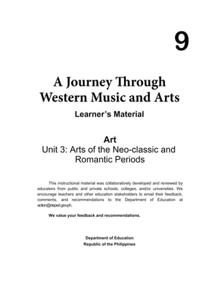 9
A Journey through
Western Music and Arts
We value your feedback and recommendations.
Department of Education
Republic of the Philippines
9
A Journey Through
Western Music and Arts
Learner’s Material
This instructional material was collaboratively developed and reviewed by
educators from public and private schools, colleges, and/or universities. We
encourage teachers and other education stakeholders to email their feedback,
comments, and recommendations to the Department of Education at
action@deped.gov.ph.
Art
Unit 3: Arts of the Neo-classic and
Romantic Periods
 