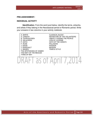 ARTS LEARNERS’ MATERIAL
GRADE 9
Unit 3
A r t s o f t h e N e o c l a s s i c a n d R o m a n t i c P e r i o d Page 242
PRE-ASSESSMENT:
INDIVIDUAL ACTIVITY
Identification. From the word pool below, identify the terms, artworks,
and artists if they belong in the Neoclassical period or Romantic period. Write
your answers in two columns in your activity notebook.
A. BARYE CLASSICAL BLOCK
A. CANOVA DEPARTURE OF THE VOLUNTEERS
B. THORVALDSEN LIBERTY LEADING THE PEOPLE
E. DELACROIX LION OF LUCERNE
F. GOYA OATH OF THE HORATII
F. RUDE PALLADIAN
J. DAVID PASSION
J. GERICAULT REASON
J. INGRES TEMPLE STYLE
THE APOTHEOSIS OF HOMER
THE RAFT OF THE MEDUSA
THIRD OF MAY
 