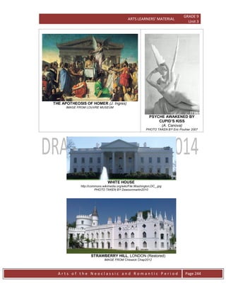 ARTS LEARNERS’ MATERIAL
GRADE 9
Unit 3
A r t s o f t h e N e o c l a s s i c a n d R o m a n t i c P e r i o d Page 244
THE APOTHEOSIS OF HOMER (J. Ingres)
IMAGE FROM LOUVRE MUSEUM
PSYCHE AWAKENED BY
CUPID’S KISS
(A. Canova)
PHOTO TAKEN BY Eric Pouhier 2007
WHITE HOUSE
http://commons.wikimedia.org/wiki/File:Washington,DC_.jpg
PHOTO TAKEN BY Dawsonmartin2010
STRAWBERRY HILL, LONDON (Restored)
IMAGE FROM Chiswick Chap2012
 