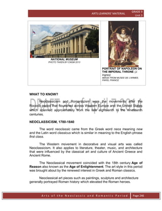 ARTS LEARNERS’ MATERIAL
GRADE 9
Unit 3
A r t s o f t h e N e o c l a s s i c a n d R o m a n t i c P e r i o d Page 246
NATIONAL MUSEUM
PHOTO TAKEN BY CNGM 2013
PORTRAIT OF NAPOLÉON ON
THE IMPERIAL THRONE (J.
Ingres)
IMAGE FROM MUSEE DE L'ARMEE,
PARIS, FRANCE
WHAT TO KNOW?
Neoclassicism and Romanticism were the movements after the
Rococo period that flourished across Western Europe and the United States
which spanned approximately from the late eighteenth to the nineteenth
centuries.
NEOCLASSICISM, 1780-1840
The word neoclassic came from the Greek word neos meaning new
and the Latin word classicus which is similar in meaning to the English phrase
first class.
The Western movement in decorative and visual arts was called
Neoclassicism. It also applies to literature, theater, music, and architecture
that were influenced by the classical art and culture of Ancient Greece and
Ancient Rome.
The Neoclassical movement coincided with the 18th century Age of
Reason also known as the Age of Enlightenment. The art style in this period
was brought about by the renewed interest in Greek and Roman classics.
Neoclassical art pieces such as paintings, sculpture and architecture
generally portrayed Roman history which elevated the Roman heroes.
 