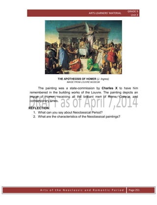 ARTS LEARNERS’ MATERIAL
GRADE 9
Unit 3
A r t s o f t h e N e o c l a s s i c a n d R o m a n t i c P e r i o d Page 251
THE APOTHEOSIS OF HOMER (J. Ingres)
IMAGE FROM LOUVRE MUSEUM
The painting was a state-commission by Charles X to have him
remembered in the building works of the Louvre. The painting depicts an
image of Homer, receiving all the brilliant men of Rome, Greece, and
contemporary times.
REFLECTION:
1. What can you say about Neoclassical Period?
2. What are the characteristics of the Neoclassical paintings?
 