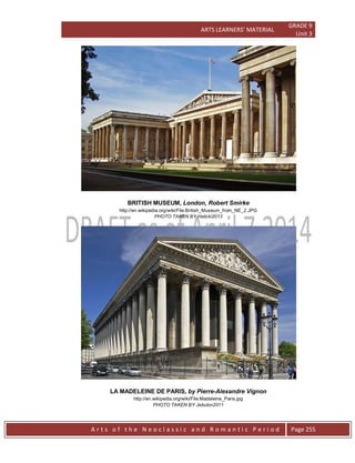 ARTS LEARNERS’ MATERIAL
GRADE 9
Unit 3
A r t s o f t h e N e o c l a s s i c a n d R o m a n t i c P e r i o d Page 255
BRITISH MUSEUM, London, Robert Smirke
http://en.wikipedia.org/wiki/File:British_Museum_from_NE_2.JPG
PHOTO TAKEN BY Halicki2013
LA MADELEINE DE PARIS, by Pierre-Alexandre Vignon
http://en.wikipedia.org/wiki/File:Madeleine_Paris.jpg
PHOTO TAKEN BY Jebulon2011
 