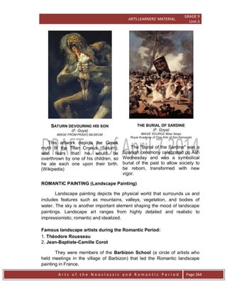 ARTS LEARNERS’ MATERIAL
GRADE 9
Unit 3
A r t s o f t h e N e o c l a s s i c a n d R o m a n t i c P e r i o d Page 264
SATURN DEVOURING HIS SON
(F. Goya)
IMAGE FROM PRADO MUSEUM
This artwork depicts the Greek
myth of the Titan Cronus (Saturn),
who fears that he would be
overthrown by one of his children, so
he ate each one upon their birth.
(Wikipedia)
THE BURIAL OF SARDINE
(F. Goya)
IMAGE SOURCE Mirar Abajo
Royal Academy of Fine Arts of San Fernando
The "Burial of the Sardine" was a
Spanish ceremony celebrated on Ash
Wednesday and was a symbolical
burial of the past to allow society to
be reborn, transformed with new
vigor.
ROMANTIC PAINTING (Landscape Painting)
Landscape painting depicts the physical world that surrounds us and
includes features such as mountains, valleys, vegetation, and bodies of
water. The sky is another important element shaping the mood of landscape
paintings. Landscape art ranges from highly detailed and realistic to
impressionistic, romantic and idealized.
Famous landscape artists during the Romantic Period:
1. Théodore Rousseau
2. Jean-Baptiste-Camille Corot
They were members of the Barbizon School (a circle of artists who
held meetings in the village of Barbizon) that led the Romantic landscape
painting in France.
 
