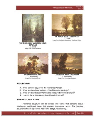 ARTS LEARNERS’ MATERIAL
GRADE 9
Unit 3
A r t s o f t h e N e o c l a s s i c a n d R o m a n t i c P e r i o d Page 265
THE CHURCH OF MARISSEL, NEAR
BEAUVAIS
(J. Corot)
Image from Louvre Museum
LE REPOS SOUS LES SAULES
(J. Corot)
Image from Institution:Musée des Ursulines, Mâcon
DER KLEINE FISCHER
(T. Rousseau)
Image from Musée d'Orsay
LANDSCAPE WITH A PLOWMAN
(T. Rousseau)
Image from Hermitage Museum
REFLECTION:
1. What can you say about the Romantic Period?
2. What are the characteristics of the Romantic paintings?
3. What are the ideas or themes that were portrayed in their art?
4. How do the artists convey their ideas in their art?
ROMANTIC SCULPTURE
Romantic sculpture can be divided into works that concern about
the human world and those that concern the natural world. The leading
sculptors of each type were Rude and Barye, respectively.
 