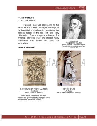 ARTS LEARNERS’ MATERIAL
GRADE 9
Unit 3
A r t s o f t h e N e o c l a s s i c a n d R o m a n t i c P e r i o d Page 266
ENGRAVING OF
FRANÇOIS RUDE, SCULPTOR
IMAGE SOURCE: Les Artistes Célébres:
François Rude by Alexis Bertrand, Paris,
Librairie de l'Art,.
FRANÇOIS RUDE
(1784-1855) France
François Rude was best known for his
social art which aimed to inspire and capture
the interest of a broad public. He rejected the
classical repose of the late 18th- and early
19th-century French sculpture in favour of a
dynamic, emotional style and created many
monuments that stirred the public for
generations.
Famous Artworks:
DEPARTURE OF THE VOLUNTEERS
(F. Rude)
PHOTO TAKEN BY Jebulon2013
Known as La Marseillaise, this work
portrays the goddess liberty urging the forces
of the French Revolution onward.
JEANNE D’ARC
(F. Rude)
PHOTO TAKEN BY Mansour Nasiri2007
 