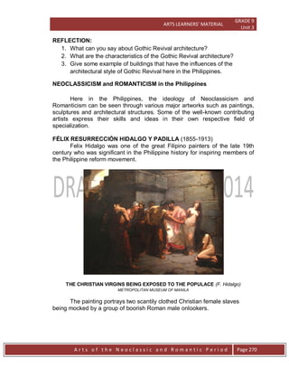 ARTS LEARNERS’ MATERIAL
GRADE 9
Unit 3
A r t s o f t h e N e o c l a s s i c a n d R o m a n t i c P e r i o d Page 270
REFLECTION:
1. What can you say about Gothic Revival architecture?
2. What are the characteristics of the Gothic Revival architecture?
3. Give some example of buildings that have the influences of the
architectural style of Gothic Revival here in the Philippines.
NEOCLASSICISM and ROMANTICISM in the Philippines
Here in the Philippines, the ideology of Neoclassicism and
Romanticism can be seen through various major artworks such as paintings,
sculptures and architectural structures. Some of the well-known contributing
artists express their skills and ideas in their own respective field of
specialization.
FÉLIX RESURRECCIÓN HIDALGO Y PADILLA (1855-1913)
Felix Hidalgo was one of the great Filipino painters of the late 19th
century who was significant in the Philippine history for inspiring members of
the Philippine reform movement.
THE CHRISTIAN VIRGINS BEING EXPOSED TO THE POPULACE (F. Hidalgo)
METROPOLITAN MUSEUM OF MANILA
The painting portrays two scantily clothed Christian female slaves
being mocked by a group of boorish Roman male onlookers.
 
