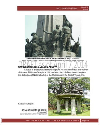 ARTS LEARNERS’ MATERIAL
GRADE 9
Unit 3
A r t s o f t h e N e o c l a s s i c a n d R o m a n t i c P e r i o d Page 273
PAMBANSANG BANTAYOG NI ANDRES BONIFACIO (G. Tolentino)
IMAGE SOURCE: This is a photo of Cultural Heritage Monument in the Philippines number PH-00-0001
NAPOLEÓN ISABELO VELOSO ABUEVA
Abueva is a National artist for Sculpture. He was entitled as the "Father
of Modern Philippine Sculpture". He has been the only Boholano to be given
the distinction of National Artist of the Philippines in the field of Visual Arts.
Famous Artwork:
SIYAM NA DIWATA NG SINING
(N. Abueva)
IMAGE SOURCE: RAMON F. VELASQUEZ
 