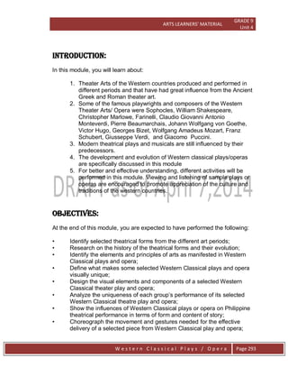 ARTS LEARNERS’ MATERIAL
GRADE 9
Unit 4
W e s t e r n C l a s s i c a l P l a y s / O p e r a Page 293
INTRODUCTION:
In this module, you will learn about:
1. Theater Arts of the Western countries produced and performed in
different periods and that have had great influence from the Ancient
Greek and Roman theater art.
2. Some of the famous playwrights and composers of the Western
Theater Arts/ Opera were Sophocles, William Shakespeare,
Christopher Marlowe, Farinelli, Claudio Giovanni Antonio
Monteverdi, Pierre Beaumarchais, Johann Wolfgang von Goethe,
Victor Hugo, Georges Bizet, Wolfgang Amadeus Mozart, Franz
Schubert, Giusseppe Verdi, and Giacomo Puccini.
3. Modern theatrical plays and musicals are still influenced by their
predecessors.
4. The development and evolution of Western classical plays/operas
are specifically discussed in this module
5. For better and effective understanding, different activities will be
performed in this module. Viewing and listening of sample plays or
operas are encouraged to promote appreciation of the culture and
traditions of the western countries.
OBJECTIVES:
At the end of this module, you are expected to have performed the following:
• Identify selected theatrical forms from the different art periods;
• Research on the history of the theatrical forms and their evolution;
• Identify the elements and principles of arts as manifested in Western
Classical plays and opera;
• Define what makes some selected Western Classical plays and opera
visually unique;
• Design the visual elements and components of a selected Western
Classical theater play and opera;
• Analyze the uniqueness of each group’s performance of its selected
Western Classical theatre play and opera;
• Show the influences of Western Classical plays or opera on Philippine
theatrical performance in terms of form and content of story;
• Choreograph the movement and gestures needed for the effective
delivery of a selected piece from Western Classical play and opera;
 