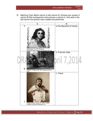 ARTS LEARNERS’ MATERIAL
GRADE 9
Unit 4
W e s t e r n C l a s s i c a l P l a y s / O p e r a Page 295
B. Matching Type: Match column A with column B. Choose your answer in
column B that corresponds to the pictures in column A. And write in the
last column the period it was created and performed.
A. B.
1.
Image taken from PD-Wikipedia
http://www.taccuinistorici.it/fotonews/1657.jpg
a.The Merchant of Venice
2.
―Shylock‖ Image by Sir John Gilbert printed in
1873
b. Francois Vatel
3.
Image by Alber Greiner Sr. and Jr. under
Creative Commons Attribution 3.0
c. Tosca
 