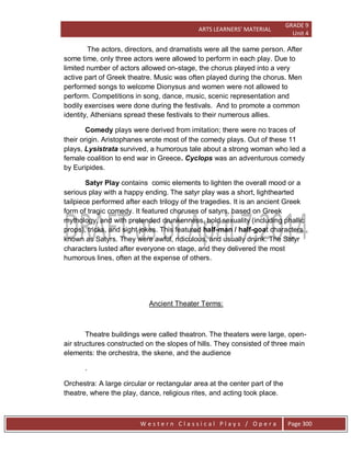 ARTS LEARNERS’ MATERIAL
GRADE 9
Unit 4
W e s t e r n C l a s s i c a l P l a y s / O p e r a Page 300
The actors, directors, and dramatists were all the same person. After
some time, only three actors were allowed to perform in each play. Due to
limited number of actors allowed on-stage, the chorus played into a very
active part of Greek theatre. Music was often played during the chorus. Men
performed songs to welcome Dionysus and women were not allowed to
perform. Competitions in song, dance, music, scenic representation and
bodily exercises were done during the festivals. And to promote a common
identity, Athenians spread these festivals to their numerous allies.
Comedy plays were derived from imitation; there were no traces of
their origin. Aristophanes wrote most of the comedy plays. Out of these 11
plays, Lysistrata survived, a humorous tale about a strong woman who led a
female coalition to end war in Greece. Cyclops was an adventurous comedy
by Euripides.
Satyr Play contains comic elements to lighten the overall mood or a
serious play with a happy ending. The satyr play was a short, lighthearted
tailpiece performed after each trilogy of the tragedies. It is an ancient Greek
form of tragic comedy. It featured choruses of satyrs, based on Greek
mythology, and with pretended drunkenness, bold sexuality (including phallic
props), tricks, and sight jokes. This featured half-man / half-goat characters
known as Satyrs. They were awful, ridiculous, and usually drunk. The Satyr
characters lusted after everyone on stage, and they delivered the most
humorous lines, often at the expense of others.
Ancient Theater Terms:
Theatre buildings were called theatron. The theaters were large, open-
air structures constructed on the slopes of hills. They consisted of three main
elements: the orchestra, the skene, and the audience
.
Orchestra: A large circular or rectangular area at the center part of the
theatre, where the play, dance, religious rites, and acting took place.
 