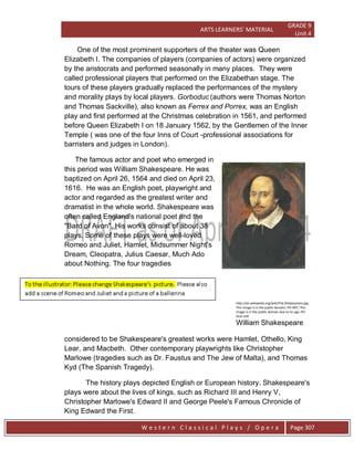 ARTS LEARNERS’ MATERIAL
GRADE 9
Unit 4
W e s t e r n C l a s s i c a l P l a y s / O p e r a Page 307
One of the most prominent supporters of the theater was Queen
Elizabeth I. The companies of players (companies of actors) were organized
by the aristocrats and performed seasonally in many places. They were
called professional players that performed on the Elizabethan stage. The
tours of these players gradually replaced the performances of the mystery
and morality plays by local players. Gorboduc (authors were Thomas Norton
and Thomas Sackville), also known as Ferrex and Porrex, was an English
play and first performed at the Christmas celebration in 1561, and performed
before Queen Elizabeth I on 18 January 1562, by the Gentlemen of the Inner
Temple ( was one of the four Inns of Court -professional associations for
barristers and judges in London).
The famous actor and poet who emerged in
this period was William Shakespeare. He was
baptized on April 26, 1564 and died on April 23,
1616. He was an English poet, playwright and
actor and regarded as the greatest writer and
dramatist in the whole world. Shakespeare was
often called England's national poet and the
"Bard of Avon". His works consist of about 38
plays. Some of these plays were well-loved
Romeo and Juliet, Hamlet, Midsummer Night’s
Dream, Cleopatra, Julius Caesar, Much Ado
about Nothing. The four tragedies
http://en.wikipedia.org/wiki/File:Shakespeare.jpg
This image is in the public domain; PD-ART; This
image is in the public domain due to its age; PD-
OLD-100
William Shakespeare
considered to be Shakespeare's greatest works were Hamlet, Othello, King
Lear, and Macbeth. Other contemporary playwrights like Christopher
Marlowe (tragedies such as Dr. Faustus and The Jew of Malta), and Thomas
Kyd (The Spanish Tragedy).
The history plays depicted English or European history. Shakespeare's
plays were about the lives of kings, such as Richard III and Henry V,
Christopher Marlowe's Edward II and George Peele's Famous Chronicle of
King Edward the First.
 