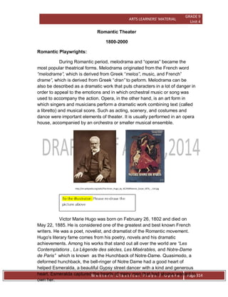 ARTS LEARNERS’ MATERIAL
GRADE 9
Unit 4
W e s t e r n C l a s s i c a l P l a y s / O p e r a Page 314
Romantic Theater
1800-2000
Romantic Playwrights:
During Romantic period, melodrama and ―operas‖ became the
most popular theatrical forms. Melodrama originated from the French word
“melodrame”, which is derived from Greek ―melos”, music, and French‖
drame”, which is derived from Greek ―dran” to peform. Melodrama can be
also be described as a dramatic work that puts characters in a lot of danger in
order to appeal to the emotions and in which orchestral music or song was
used to accompany the action. Opera, in the other hand, is an art form in
which singers and musicians perform a dramatic work combining text (called
a libretto) and musical score. Such as acting, scenery, and costumes and
dance were important elements of theater. It is usually performed in an opera
house, accompanied by an orchestra or smaller musical ensemble.
http://en.wikipedia.org/wiki/File:Victor_Hugo_by_%C3%89tienne_Carjat_1876_-_full.jpg
Victor Marie Hugo was born on February 26, 1802 and died on
May 22, 1885. He is considered one of the greatest and best known French
writers. He was a poet, novelist, and dramatist of the Romantic movement.
Hugo's literary fame comes from his poetry, novels and his dramatic
achievements. Among his works that stand out all over the world are “Les
Contemplations , La Légende des siècles, Les Misérables, and Notre-Dame
de Paris” which is known as the Hunchback of Notre-Dame. Quasimodo, a
deformed hunchback, the bell-ringer of Notre Dame had a good heart of
helped Esmeralda, a beautiful Gypsy street dancer with a kind and generous
heart. Esmeralda captured the hearts of many men that had always wanted to
own her.
 