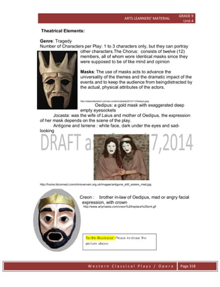ARTS LEARNERS’ MATERIAL
GRADE 9
Unit 4
W e s t e r n C l a s s i c a l P l a y s / O p e r a Page 318
Theatrical Elements:
Genre: Tragedy
Number of Characters per Play: 1 to 3 characters only, but they can portray
other characters.The Chorus: consists of twelve (12)
members, all of whom wore identical masks since they
were supposed to be of like mind and opinion
Masks: The use of masks acts to advance the
universality of the themes and the dramatic impact of the
events and to keep the audience from beingdistracted by
the actual, physical attributes of the actors.
http://classicalwisdom.com/wp-content/uploads/2012/11/Oedipus.jpeg
Oedipus: a gold mask with exaggerated deep
empty eyesockets
Jocasta: was the wife of Laius and mother of Oedipus, the expression
of her mask depends on the scene of the play.
Antigone and Ismene : white face, dark under the eyes and sad-
looking
http://home.btconnect.com/chrisvervain.org.uk/images/antigone_still_sisters_med.jpg
Creon : brother in-law of Oedipus, mad or angry facial
expression, with crown
http://www.arlymasks.com/creon%20replace%20sml.gif
 