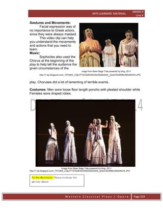 ARTS LEARNERS’ MATERIAL
GRADE 9
Unit 4
W e s t e r n C l a s s i c a l P l a y s / O p e r a Page 319
Gestures and Movements:
Facial expression was of
no importance to Greek actors,
since they were always masked.
This video clip can help
you understand the movements
and actions that you need to
learn.
Music:
Sophocles also used the
Chorus at the beginning of the
play to help tell the audience the
given circumstances of the
mage from Bean Bags Tale,powered by blog, 2011
http://1.bp.blogspot.com/_T5YoNX_LOjU/TTA7Q2KhDhI/AAAAAAAAA_Q/esVXk3R8bUM/s640/24.JPG
play. Choruses did a lot of lamenting of terrible events.
Costumes: Men wore loose floor length poncho with pleated shoulder while
Females wore draped robes.
Image from Bean Bags Tale,powered by blog, 2011
http://1.bp.blogspot.com/_T5YoNX_LOjU/TTA7Q2KhDhI/AAAAAAAAA_Q/esVXk3R8bUM/s640/24.JPG
 