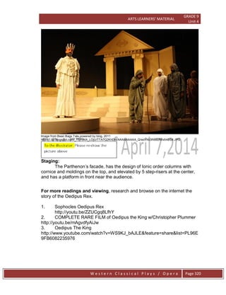 ARTS LEARNERS’ MATERIAL
GRADE 9
Unit 4
W e s t e r n C l a s s i c a l P l a y s / O p e r a Page 320
Image from Bean Bags Tale,powered by blog, 2011
http://1.bp.blogspot.com/_T5YoNX_LOjU/TTA7Q2KhDhI/AAAAAAAAA_Q/esVXk3R8bUM/s640/24.JPG
Staging:
The Parthenon’s facade, has the design of Ionic order columns with
cornice and moldings on the top, and elevated by 5 step-risers at the center,
and has a platform in front near the audience.
For more readings and viewing, research and browse on the internet the
story of the Oedipus Rex.
1. Sophocles Oedipus Rex
http://youtu.be/ZZUCgq8LfhY
2. COMPLETE RARE FILM of Oedipus the King w/Christopher Plummer
http://youtu.be/mAgvdfyAiJw
3. Oedipus The King
http://www.youtube.com/watch?v=WS9KJ_bAJLE&feature=share&list=PL96E
9FB6082235976
 