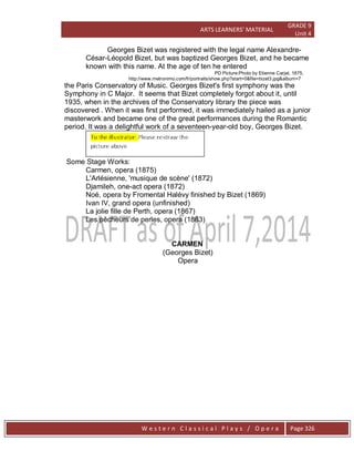ARTS LEARNERS’ MATERIAL
GRADE 9
Unit 4
W e s t e r n C l a s s i c a l P l a y s / O p e r a Page 326
Georges Bizet was registered with the legal name Alexandre-
César-Léopold Bizet, but was baptized Georges Bizet, and he became
known with this name. At the age of ten he entered
PD Picture:Photo by Etienne Carjat, 1875,
http://www.metronimo.com/fr/portraits/show.php?start=0&file=bizet3.jpg&album=7
the Paris Conservatory of Music. Georges Bizet's first symphony was the
Symphony in C Major. It seems that Bizet completely forgot about it, until
1935, when in the archives of the Conservatory library the piece was
discovered . When it was first performed, it was immediately hailed as a junior
masterwork and became one of the great performances during the Romantic
period. It was a delightful work of a seventeen-year-old boy, Georges Bizet.
Some Stage Works:
Carmen, opera (1875)
L'Arlésienne, 'musique de scène' (1872)
Djamileh, one-act opera (1872)
Noé, opera by Fromental Halévy finished by Bizet (1869)
Ivan IV, grand opera (unfinished)
La jolie fille de Perth, opera (1867)
Les pêcheurs de perles, opera (1863)
CARMEN
(Georges Bizet)
Opera
 