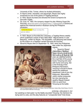 ARTS LEARNERS’ MATERIAL
GRADE 9
Unit 4
W e s t e r n C l a s s i c a l P l a y s / O p e r a Page 332
University of Sto. Tomas, where he studied philosophy.
 A Filipino writer, dramatist, and playwright, Reyes was highly
acclaimed as one of the giants of Tagalog literature
 In 1902, Reyes founded and directed the Grand Compania de
Zarzuela Tagala.
 On June 14, 1902, the company staged his play Walang Sugat (No
Wounds), a http://www.seasite.niu.edu/Tagalog/modules_in_Tagalog/wpe36733.JPGdrama set
against the historical events in Bulacan during the Philippine
revolution.
 In 1923, Reyes co-founded the Liwayway, a Tagalog literary weekly
which published a series of fairy tales titled ― Mga Kuwento ni Lola
Basyang‖, written by Reyes. The storyteller, Lola Basyang was based
by the author on a neighbor named Gervacia de Guzman.
 Severino Reyes died on September 15, 1942, when the Philippines
was under the Japanese
regime.
 Severino Reyes'
masterpiece, Walang
Sugat broadly underscores
the injustice of Spanish rule
even as it dances around
the cruel fate of the young
lovers Tenyong and Julia
with humor and song. Set
in the final leg of the
Philippine Revolution,
Tenyong is forced to leave
behind his childhood
sweetheart Julia to join the
Katipunan. Meanwhile,
Julia's mother pressures
her into marrying the
wealthy Miguel instead.
With no word from
Tenyong as the battle
Cast+of+Walang+Sugat+from+left+Lou+Veloso,+Remus+Villanueva,+Jelson+Bay,+Noel+Rayos,+Cris+Vil
onco+and+Noemi+Manikan-Gomez.jpg
prolongs, Julia gives in, but
her wedding is interrupted by the fatally wounded Tenyong. He mentions his
dying wish to Julia, and the play features an "unexpected twist" that shows
 