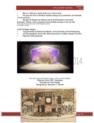 ARTS LEARNERS’ MATERIAL
GRADE 9
Unit 4
W e s t e r n C l a s s i c a l P l a y s / O p e r a Page 334
• Born in 1945 to a family that ran a Terno shop
• He was the first to develop theater design as a profession and elevate
it to an art form.
• Studied at Ateneo de Manila and at Northwestern University,
Evanston, Illinois, USA, practiced and handled courses in the art and
Photo taken from Cultural Center of the Philippines Exhibit,
by Lourdes R. Siobal
craft of theater design.
• Taught briefly at Ateneo de Manila and University of the Philippines
• He had designed more than 250 productions in ballet, theater and film.
• National Artist awardee
Photo taken from the CCP Exhibit, October 14, 2013 by Christine Magboo
Pilipinas Circa 1907, Sarswela
Directed by Felix Padilla
Designed by: Salvador F. Bernal
 