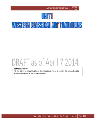 ARTS LEARNER’S MATERIAL
GRADE 9
Unit 1
W e s t e r n C l a s s i c a l A r t s T r a d i t i o n s Page 136
To the illustrator:
For the cover of this unit, please draw images a mix of cavemen, Egyptians, Greeks
and Romans walking across a world map.
 