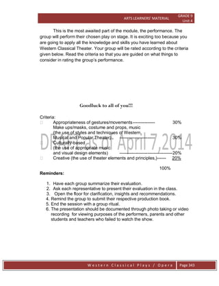 ARTS LEARNERS’ MATERIAL
GRADE 9
Unit 4
W e s t e r n C l a s s i c a l P l a y s / O p e r a Page 343
This is the most awaited part of the module, the performance. The
group will perform their chosen play on stage. It is exciting too because you
are going to apply all the knowledge and skills you have learned about
Western Classical Theater. Your group will be rated according to the criteria
given below. Read the criteria so that you are guided on what things to
consider in rating the group’s performance.
Goodluck to all of you!!!
Criteria:
 Appropriateness of gestures/movements--------------- 30%
Make ups/masks, costume and props, music
(the use of styles and techniques of Western
Musical and Popular Theater) ------------------------ 30%
 Culturally-based
(the use of appropriate music
and visual design elements) ------------------------------------20%
 Creative (the use of theater elements and principles,)------ 20%
100%
Reminders:
1. Have each group summarize their evaluation.
2. Ask each representative to present their evaluation in the class.
3. Open the floor for clarification, insights and recommendations.
4. Remind the group to submit their respective production book.
5. End the session with a group ritual.
6. The presentation should be documented through photo taking or video
recording for viewing purposes of the performers, parents and other
students and teachers who failed to watch the show.
 