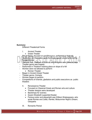 ARTS LEARNERS’ MATERIAL
GRADE 9
Unit 4
W e s t e r n C l a s s i c a l P l a y s / O p e r a Page 344
Summary:
Different Theaterical Forms
I. Ancient Theater
 Greek Theater
- Ritual-theory, focused on god Dionysus, performed in festivals
- Sophocles and Euripides were the most popular playwrights during
Ancient period
- Oedipus Rex, Oedipus at Colonus and Antigone were famous plays
- Theater genre was tragedy
- Performed in Theatron-viewing place on slope of a hill
- Women were not allowed to perform
 Roman Theater
- Began in Ancient Greek Theater
- Theater genre- Comedy
- Women began to perform
- Competitions of chariots, gladiators and public executions as public
theaters
II. Renaissance Theater
 Focused on Classical Greek and Roman arts and culture
 Theater designs were developed
 Backdrops for scenery
 Queen Elizabeth supported theater
 Famous actor and playwright was William Shakespeare, who
wrote Romeo and Juliet, Hamlet, Midsummer Night’s Dream,
Cleopatra
III. Romantic Period
 