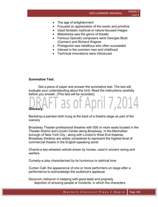 ARTS LEARNERS’ MATERIAL
GRADE 9
Unit 4
W e s t e r n C l a s s i c a l P l a y s / O p e r a Page 345
 The age of enlightenment
 Focused on appreciation of the exotic and primitive
 Used fantastic mythical or nature-focused images
 Melodrama was the genre of theater
 Famous Operatic composers were Georges Bizet
(Carmen) and Richard Wagner.
 Protagonist was rebellious who often succeeded
 Interest in the common man and childhood
 Technical innovations were introduced
Summative Test:
Get a piece of paper and answer the summative test. The test will
evaluate your understanding about the Unit. Read the instructions carefully
before you answer. (This test will be recorded).
Glossary:
Backdrop-a painted cloth hung at the back of a theatre stage as part of the
scenery
Broadway Theater-professional theatres with 500 or more seats located in the
Theater District and Lincoln Center along Broadway, in the Manhattan
borough of New York City ; along with London's West End theatres,
Broadway theatres are widely considered to represent the highest level of
commercial theatre in the English-speaking world
Chariot-a two-wheeled vehicle drawn by horses, used in ancient racing and
warfare
Comedy-a play characterized by its humorous or satirical tone
Curtain Call- the appearance of one or more performers on stage after a
performance to acknowledge the audience's applause
Decorum- behavior in keeping with good taste and propriety
depiction of amusing people or incidents, in which the characters
 