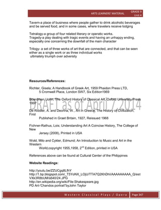 ARTS LEARNERS’ MATERIAL
GRADE 9
Unit 4
W e s t e r n C l a s s i c a l P l a y s / O p e r a Page 347
Tavern-a place of business where people gather to drink alcoholic beverages
and be served food, and in some cases, where travelers receive lodging
Tetralogy-a group of four related literary or operatic works.
Tragedy-a play dealing with tragic events and having an unhappy ending,
especially one concerning the downfall of the main character
Trilogy- a set of three works of art that are connected, and that can be seen
either as a single work or as three individual works
ultimately triumph over adversity
Resources/References:
Richter, Gisela; A Handbook of Greek Art, 1959 Phaidon Press LTD,
5 Cromwell Place, London SW7, Six Edition1969
Boardman, John; The Oxford History of Classical Art, Oxford University Press
1997
De Riddler, A. and Deonna, W., Art in Greece, The History of Civilization,
First
Published in Graet Britain, 1927, Reissued 1968
Fichner-Rathus, Lois; Understanding Art A Coincise History, The College of
New
Jersey (2008), Printed in USA
Wold, Milo and Cykler, Edmund; An Introduction to Music and Art in the
Western
World,copyright 1955,1958, 2nd
Edition, printed in USA
References above can be found at Cultural Center of the Philippines
Website Readings:
http://youtu.be/ZZUCgq8LfhY
http://1.bp.blogspot.com/_T5YoNX_LOjU/TTA7Q2KhDhI/AAAAAAAAA_Q/est
VXk3R8bUM/s640/24.JPG
http://en.wikipedia.org/wiki/File:Shakespeare.jpg
PD Art-'Chandos portrait‖byJohn Taylor
 