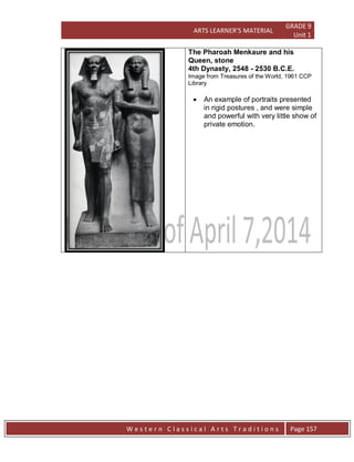 ARTS LEARNER’S MATERIAL
GRADE 9
Unit 1
W e s t e r n C l a s s i c a l A r t s T r a d i t i o n s Page 157
The Pharoah Menkaure and his
Queen, stone
4th Dynasty, 2548 - 2530 B.C.E.
Image from Treasures of the World, 1961 CCP
Library
 An example of portraits presented
in rigid postures , and were simple
and powerful with very little show of
private emotion.
 