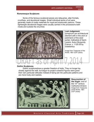ARTS LEARNER’S MATERIAL
GRADE 9
Unit 1
W e s t e r n C l a s s i c a l A r t s T r a d i t i o n s Page 161
Romanesque Sculptures
Some of the famous sculptural pieces are reliquaries, altar frontals,
crucifixes, and devotional images. Small individual works of art were
generally made of costly materials for royal and aristocratic patrons. These
lightweight devotional images were usually carried in the processions both
inside and outside the churches
Last Judgement,
tymapnum (an architectural
element with in the arch or
pediment) of the west
portal, Cathedral of Saint-
Lazare, Autun Burgundy
France, c. 1120-35 by
Gislebertus
Image from Treasures of the
World, 1961 CCP Library
Gothic Sculptures
Gothic sculptureshave a greater freedom of style. They no longer lay
closely against the wall, but begun to project outward.Figures were given
their own particular attitudes instead of being set into particular patterns and
are more lively and realistic.
Resurrection of
the Virgin, end of
the 12th
century
Cathedral Amiens
Image from Treasures
of the World, 1961
CCP Library
 