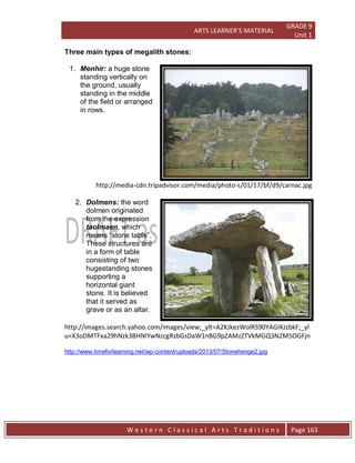 ARTS LEARNER’S MATERIAL
GRADE 9
Unit 1
W e s t e r n C l a s s i c a l A r t s T r a d i t i o n s Page 163
Three main types of megalith stones:
1. Menhir: a huge stone
standing vertically on
the ground, usually
standing in the middle
of the field or arranged
in rows.
http://media-cdn.tripadvisor.com/media/photo-s/01/17/bf/d9/carnac.jpg
2. Dolmens: the word
dolmen originated
from the expression
taolmaen, which
means “stone table”.
These structures are
in a form of table
consisting of two
hugestanding stones
supporting a
horizontal giant
stone. It is believed
that it served as
grave or as an altar.
http://images.search.yahoo.com/images/view;_ylt=A2KJkezWolRS90YAGIKJzbkF;_yl
u=X3oDMTFxa29hNzk3BHNlYwNzcgRzbGsDaW1nBG9pZAMzZTVkMGQ3N2M5OGFjn
http://www.timeforlearning.net/wp-content/uploads/2013/07/Stonehenge2.jpg
 