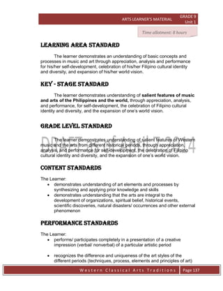 ARTS LEARNER’S MATERIAL
GRADE 9
Unit 1
W e s t e r n C l a s s i c a l A r t s T r a d i t i o n s Page 137
LEARNING AREA STANDARD
The learner demonstrates an understanding of basic concepts and
processes in music and art through appreciation, analysis and performance
for his/her self-development, celebration of his/her Filipino cultural identity
and diversity, and expansion of his/her world vision.
key - stage STANDARD
The learner demonstrates understanding of salient features of music
and arts of the Philippines and the world, through appreciation, analysis,
and performance, for self-development, the celebration of Filipino cultural
identity and diversity, and the expansion of one’s world vision.
grade level STANDARD
The learner demonstrates understanding of salient features of Western
music and the arts from different historical periods, through appreciation,
analysis, and performance for self-development, the celebration of Filipino
cultural identity and diversity, and the expansion of one’s world vision.
CONTENT STANDARDs
The Learner:
 demonstrates understanding of art elements and processes by
synthesizing and applying prior knowledge and skills
 demonstrates understanding that the arts are integral to the
development of organizations, spiritual belief, historical events,
scientific discoveries, natural disasters/ occurrences and other external
phenomenon
PERFORMANCE STANDARDs
The Learner:
 performs/ participates completely in a presentation of a creative
impression (verbal/ nonverbal) of a particular artistic period
 recognizes the difference and uniqueness of the art styles of the
different periods (techniques, process, elements and principles of art)
Time allotment: 8 hours
 