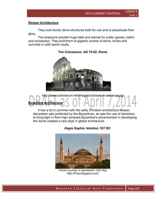 ARTS LEARNER’S MATERIAL
GRADE 9
Unit 1
W e s t e r n C l a s s i c a l A r t s T r a d i t i o n s Page 167
The emperors erected huge halls and arenas for public games, baths
and procession. They built them of gigantic arches of stone, bricks and
concrete or with barrel vaults.
The Colosseum, AD 70-82, Rome
http://www.colosseum.net/images/colosseum-entrance.jpg
Hagia Sophia. Istanbul, 537 BC
Picture courtesy of planetearth 1293 blog
http://4.bp.blogspot.com/
Roman Architecture
They built sturdy stone structures both for use and to perpetuate their
glory.
Byzantine Architecture
It has a lot in common with the early Christian architecture.Mosaic
decoration was perfected by the Byzantines, as was the use of clerestory
to bring light in from high windows.Byzantine's advancement in developing
the dome created a new style in global architecture.
 