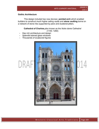 ARTS LEARNER’S MATERIAL
GRADE 9
Unit 1
W e s t e r n C l a s s i c a l A r t s T r a d i t i o n s Page 169
Gothic Architecture
This design included two new devices: pointed arch which enabled
builders to construct much higher ceiling vaults and stone vaulting borne on
a network of stone ribs supported by piers and clustered pillars.
Cathedral of Chartres,also known as the Notre dame Cathedral
(1145- 1260)
- Has rich architecture and design
- Splendid stained glass windows
- Thousands of sculptured figures
 