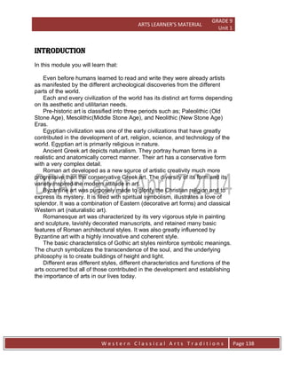 ARTS LEARNER’S MATERIAL
GRADE 9
Unit 1
W e s t e r n C l a s s i c a l A r t s T r a d i t i o n s Page 138
INTRODUCTION
In this module you will learn that:
Even before humans learned to read and write they were already artists
as manifested by the different archeological discoveries from the different
parts of the world.
Each and every civilization of the world has its distinct art forms depending
on its aesthetic and utilitarian needs.
Pre-historic art is classified into three periods such as; Paleolithic (Old
Stone Age), Mesolithic(Middle Stone Age), and Neolithic (New Stone Age)
Eras.
Egyptian civilization was one of the early civilizations that have greatly
contributed in the development of art, religion, science, and technology of the
world. Egyptian art is primarily religious in nature.
Ancient Greek art depicts naturalism. They portray human forms in a
realistic and anatomically correct manner. Their art has a conservative form
with a very complex detail.
Roman art developed as a new source of artistic creativity much more
progressive than the conservative Greek art. The diversity of its form and its
variety inspired the modern attitude in art.
Byzantine art was purposely made to glorify the Christian religion and to
express its mystery. It is filled with spiritual symbolism, illustrates a love of
splendor. It was a combination of Eastern (decorative art forms) and classical
Western art (naturalistic art).
Romanesque art was characterized by its very vigorous style in painting
and sculpture, lavishly decorated manuscripts, and retained many basic
features of Roman architectural styles. It was also greatly influenced by
Byzantine art with a highly innovative and coherent style.
The basic characteristics of Gothic art styles reinforce symbolic meanings.
The church symbolizes the transcendence of the soul, and the underlying
philosophy is to create buildings of height and light.
Different eras different styles, different characteristics and functions of the
arts occurred but all of those contributed in the development and establishing
the importance of arts in our lives today.
 
