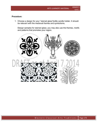 ARTS LEARNER’S MATERIAL
GRADE 9
Unit 1
W e s t e r n C l a s s i c a l A r t s T r a d i t i o n s Page 174
Procedure:
1. Choose a design for your “stained glass”bottle candle holder. It should
be relevant with the medieval themes and symbolisms.
Design samples for stained glass; you may also use the themes, motifs
and patterns that promotes your region.
 