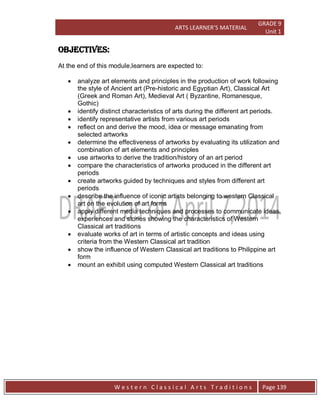 ARTS LEARNER’S MATERIAL
GRADE 9
Unit 1
W e s t e r n C l a s s i c a l A r t s T r a d i t i o n s Page 139
OBJECTIVES:
At the end of this module,learners are expected to:
 analyze art elements and principles in the production of work following
the style of Ancient art (Pre-historic and Egyptian Art), Classical Art
(Greek and Roman Art), Medieval Art ( Byzantine, Romanesque,
Gothic)
 identify distinct characteristics of arts during the different art periods.
 identify representative artists from various art periods
 reflect on and derive the mood, idea or message emanating from
selected artworks
 determine the effectiveness of artworks by evaluating its utilization and
combination of art elements and principles
 use artworks to derive the tradition/history of an art period
 compare the characteristics of artworks produced in the different art
periods
 create artworks guided by techniques and styles from different art
periods
 describe the influence of iconic artists belonging to western Classical
art on the evolution of art forms
 apply different media techniques and processes to communicate ideas,
experiences and stories showing the characteristics of Western
Classical art traditions
 evaluate works of art in terms of artistic concepts and ideas using
criteria from the Western Classical art tradition
 show the influence of Western Classical art traditions to Philippine art
form
 mount an exhibit using computed Western Classical art traditions
 